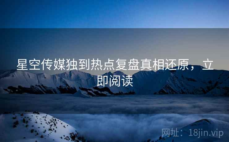 星空传媒独到热点复盘真相还原，立即阅读