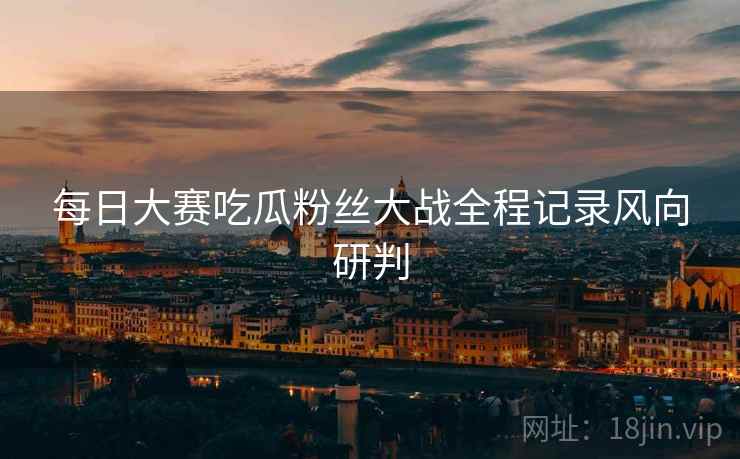 每日大赛吃瓜粉丝大战全程记录风向研判