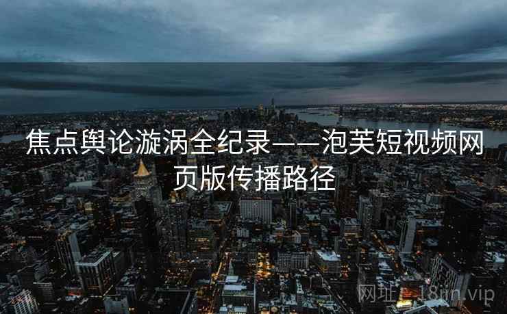 焦点舆论漩涡全纪录——泡芙短视频网页版传播路径