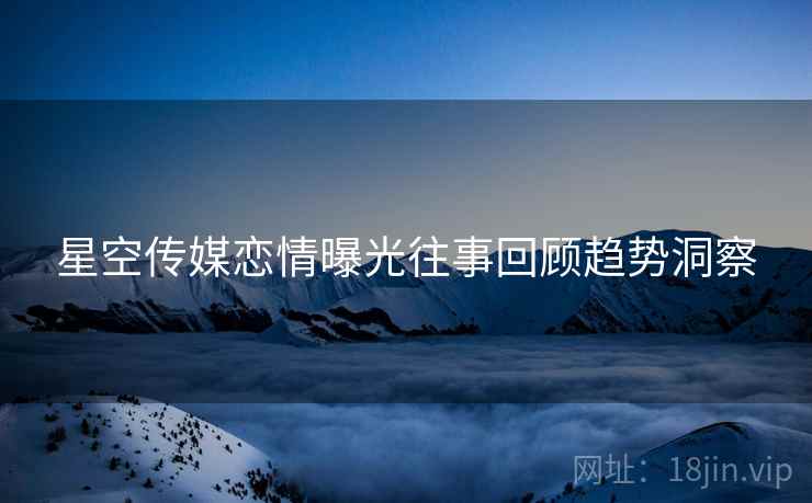 星空传媒恋情曝光往事回顾趋势洞察