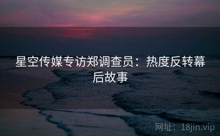 星空传媒专访郑调查员：热度反转幕后故事