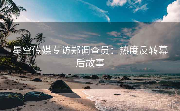 星空传媒专访郑调查员：热度反转幕后故事