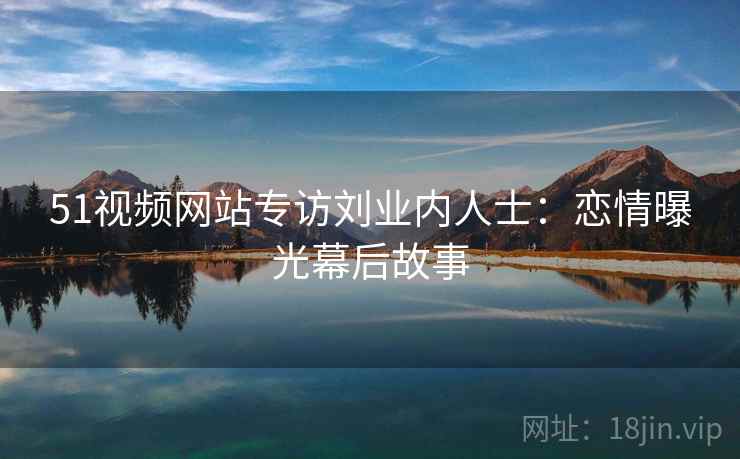 51视频网站专访刘业内人士：恋情曝光幕后故事