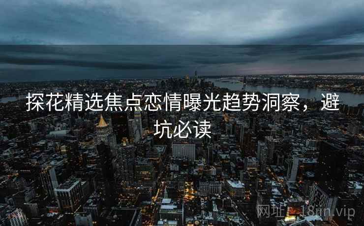 探花精选焦点恋情曝光趋势洞察，避坑必读