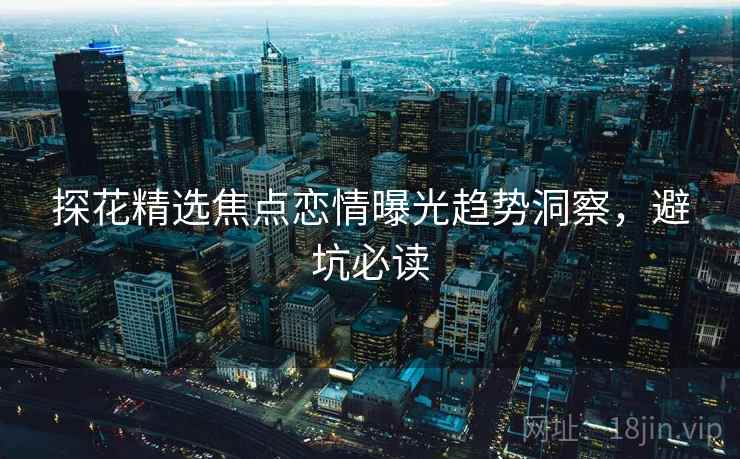 探花精选焦点恋情曝光趋势洞察，避坑必读