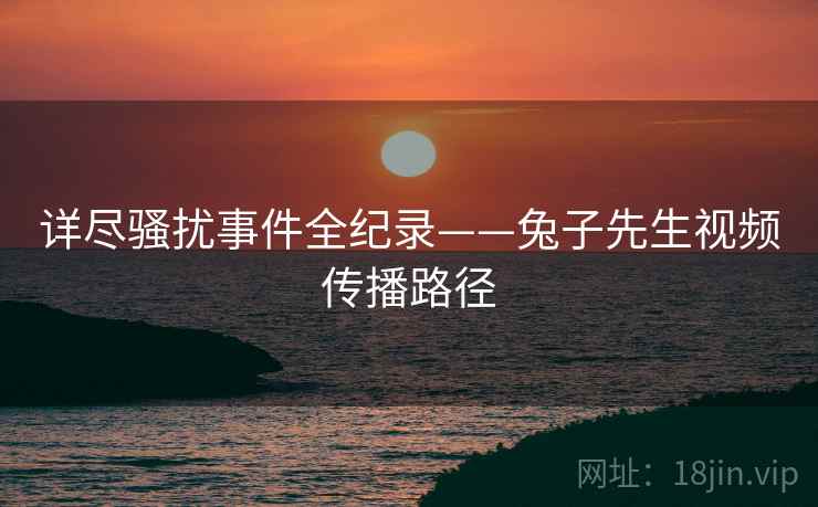 详尽骚扰事件全纪录——兔子先生视频传播路径