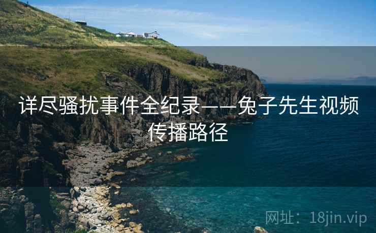 详尽骚扰事件全纪录——兔子先生视频传播路径