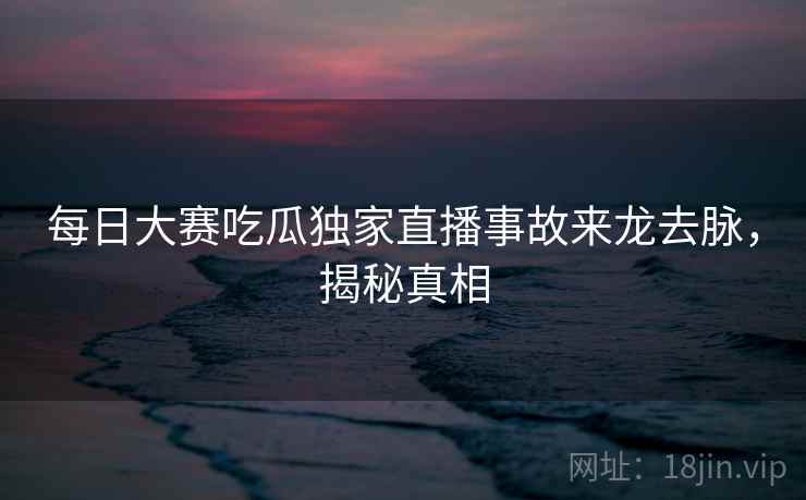 每日大赛吃瓜独家直播事故来龙去脉，揭秘真相