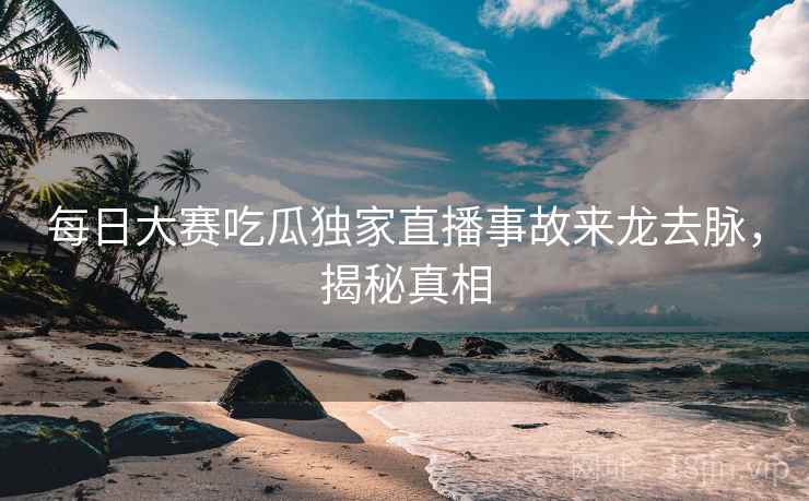 每日大赛吃瓜独家直播事故来龙去脉，揭秘真相