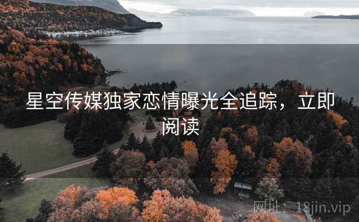 星空传媒独家恋情曝光全追踪,立即阅读