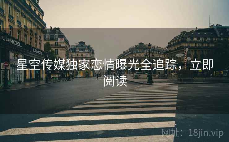 星空传媒独家恋情曝光全追踪，立即阅读
