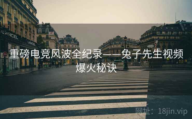 重磅电竞风波全纪录——兔子先生视频爆火秘诀