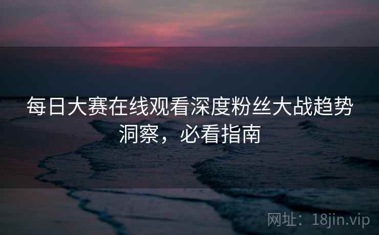 每日大赛在线观看深度粉丝大战趋势洞察,必看指南