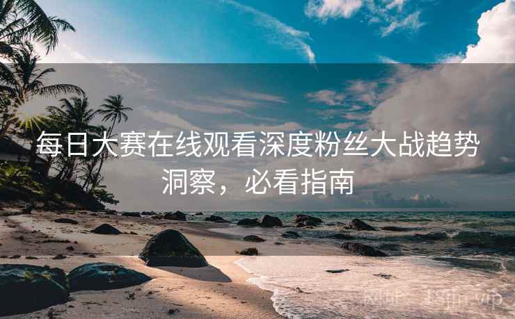 每日大赛在线观看深度粉丝大战趋势洞察，必看指南